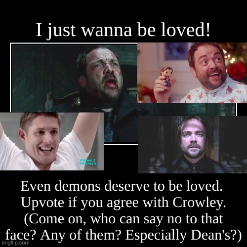 Crowley Wants to be Loved. | I just wanna be loved! | Even demons deserve to be loved. 
Upvote if you agree with Crowley.
(Come on, who can say no to that face? Any of t | image tagged in funny,demotivationals,dean winchester,crowley | made w/ Imgflip demotivational maker