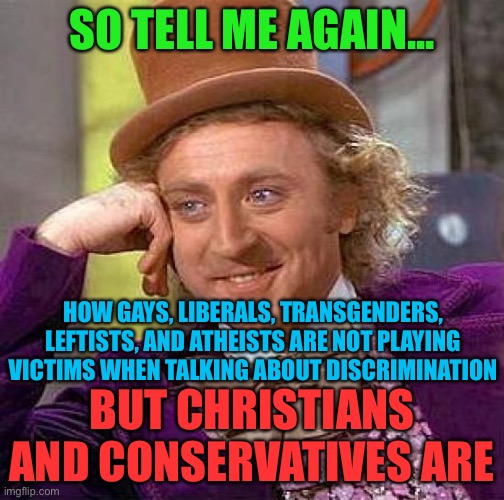 This is true... | SO TELL ME AGAIN... HOW GAYS, LIBERALS, TRANSGENDERS, LEFTISTS, AND ATHEISTS ARE NOT PLAYING VICTIMS WHEN TALKING ABOUT DISCRIMINATION; BUT CHRISTIANS AND CONSERVATIVES ARE | image tagged in memes,creepy condescending wonka,funny,politics,biased media,unfair | made w/ Imgflip meme maker