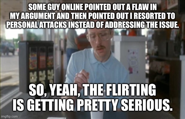 Deluded | SOME GUY ONLINE POINTED OUT A FLAW IN MY ARGUMENT AND THEN POINTED OUT I RESORTED TO PERSONAL ATTACKS INSTEAD OF ADDRESSING THE ISSUE. SO, YEAH, THE FLIRTING IS GETTING PRETTY SERIOUS. | image tagged in so i guess you can say things are getting pretty serious,kip napoleon dynamite | made w/ Imgflip meme maker