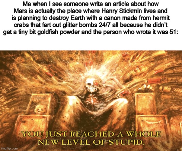 Just something my brain came up with | Me when I see someone write an article about how Mars is actually the place where Henry Stickmin lives and is planning to destroy Earth with a canon made from hermit crabs that fart out glitter bombs 24/7 all because he didn’t get a tiny bit goldfish powder and the person who wrote it was 51: | image tagged in new level of stupid,dumb | made w/ Imgflip meme maker