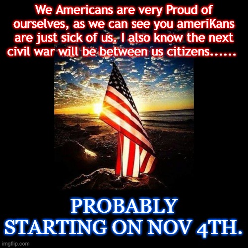 American vs ameriKa | We Americans are very Proud of ourselves, as we can see you ameriKans are just sick of us. I also know the next civil war will be between us citizens...... PROBABLY STARTING ON NOV 4TH. | image tagged in political memes | made w/ Imgflip meme maker