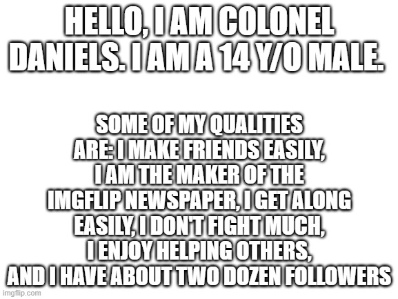 Blank White Template | HELLO, I AM COLONEL DANIELS. I AM A 14 Y/O MALE. SOME OF MY QUALITIES ARE: I MAKE FRIENDS EASILY, I AM THE MAKER OF THE IMGFLIP NEWSPAPER, I GET ALONG EASILY, I DON'T FIGHT MUCH, I ENJOY HELPING OTHERS, AND I HAVE ABOUT TWO DOZEN FOLLOWERS | image tagged in blank white template | made w/ Imgflip meme maker