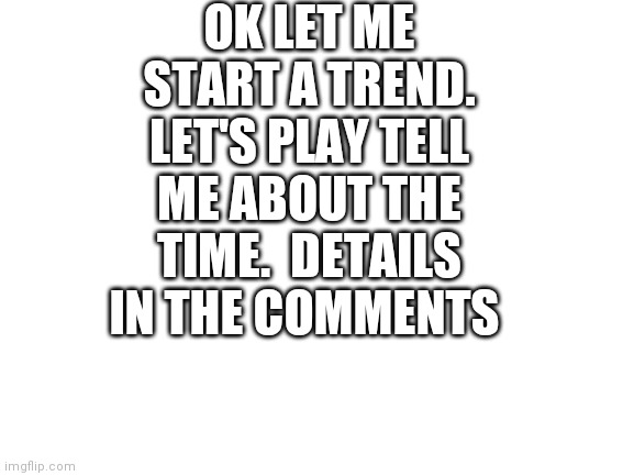 Blank White Template | OK LET ME START A TREND. LET'S PLAY TELL ME ABOUT THE TIME.  DETAILS IN THE COMMENTS | image tagged in blank white template | made w/ Imgflip meme maker