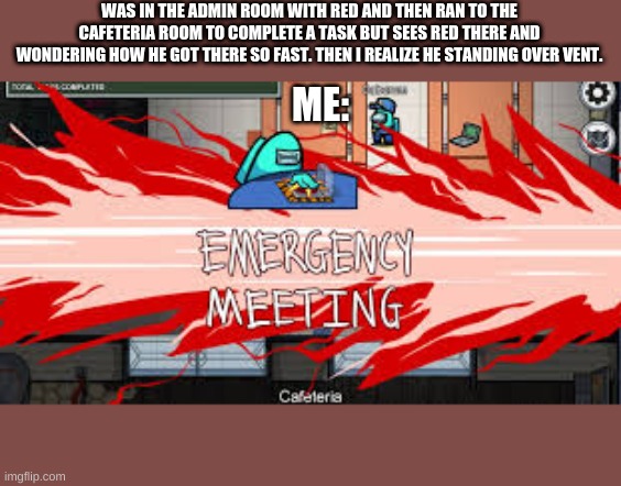 Among us players be like: | WAS IN THE ADMIN ROOM WITH RED AND THEN RAN TO THE CAFETERIA ROOM TO COMPLETE A TASK BUT SEES RED THERE AND WONDERING HOW HE GOT THERE SO FAST. THEN I REALIZE HE STANDING OVER VENT. ME: | image tagged in emergency meeting among us | made w/ Imgflip meme maker