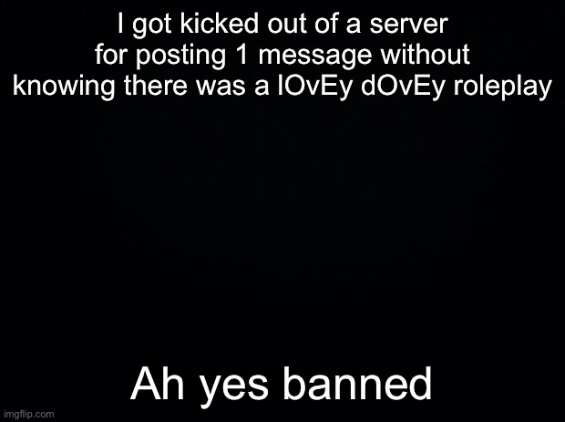 Black background | I got kicked out of a server for posting 1 message without knowing there was a lOvEy dOvEy roleplay; Ah yes banned | image tagged in black background | made w/ Imgflip meme maker