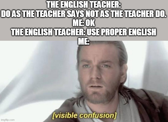 Visible Confusion | THE ENGLISH TEACHER: DO AS THE TEACHER SAYS NOT AS THE TEACHER DO.
ME: OK
THE ENGLISH TEACHER: USE PROPER ENGLISH
ME: | image tagged in visible confusion | made w/ Imgflip meme maker