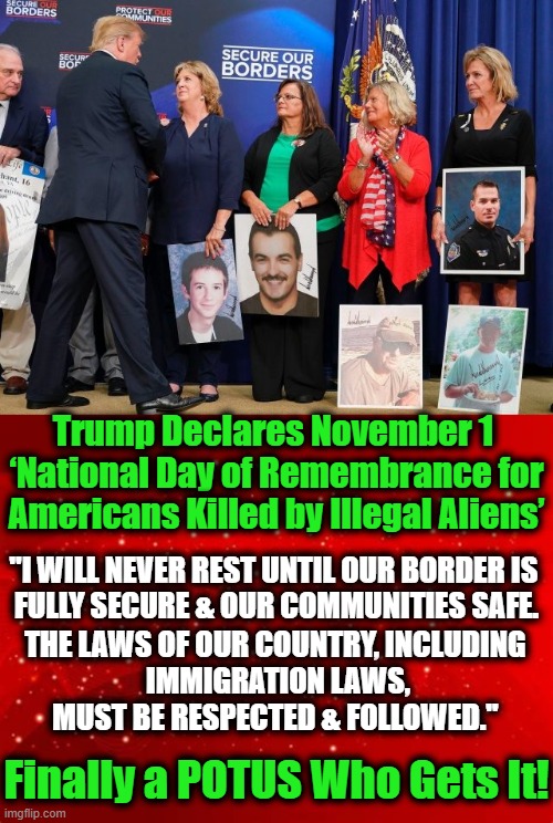 Every Year Thousands of Americans Are Killed by Illegals | Trump Declares November 1 
‘National Day of Remembrance for
Americans Killed by Illegal Aliens’; "I WILL NEVER REST UNTIL OUR BORDER IS 
FULLY SECURE & OUR COMMUNITIES SAFE. THE LAWS OF OUR COUNTRY, INCLUDING 
IMMIGRATION LAWS, MUST BE RESPECTED & FOLLOWED."; Finally a POTUS Who Gets It! | image tagged in politics,political meme,illegals,build the wall,donald trump,republicans | made w/ Imgflip meme maker