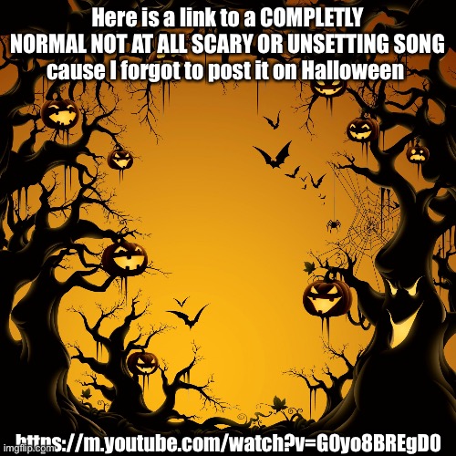 This 10000000% isn't a prank, trust me | Here is a link to a COMPLETLY NORMAL NOT AT ALL SCARY OR UNSETTING SONG cause I forgot to post it on Halloween; https://m.youtube.com/watch?v=G0yo8BREgD0 | image tagged in halloween | made w/ Imgflip meme maker