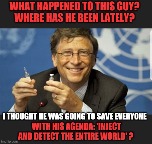 Where's Bill gone? | WHAT HAPPENED TO THIS GUY?
WHERE HAS HE BEEN LATELY? I THOUGHT HE WAS GOING TO SAVE EVERYONE; WITH HIS AGENDA: 'INJECT AND DETECT THE ENTIRE WORLD' ? | image tagged in inject and detect program,global mandatory vaccines,global mandatory electronic certificates | made w/ Imgflip meme maker