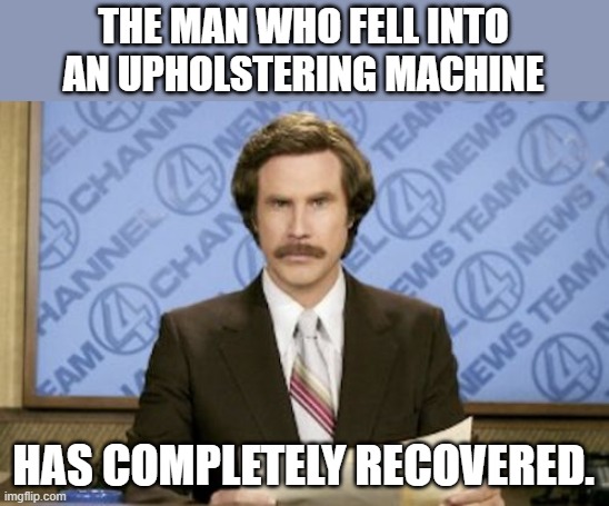 Ron Burgundy |  THE MAN WHO FELL INTO AN UPHOLSTERING MACHINE; HAS COMPLETELY RECOVERED. | image tagged in memes,ron burgundy,news,fake news,bad puns,puns | made w/ Imgflip meme maker