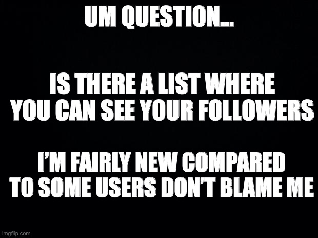 I’m dying to see this list... if it exists | UM QUESTION... IS THERE A LIST WHERE YOU CAN SEE YOUR FOLLOWERS; I’M FAIRLY NEW COMPARED TO SOME USERS DON’T BLAME ME | image tagged in black background,funny,memes,funny memes,imgflip,question | made w/ Imgflip meme maker