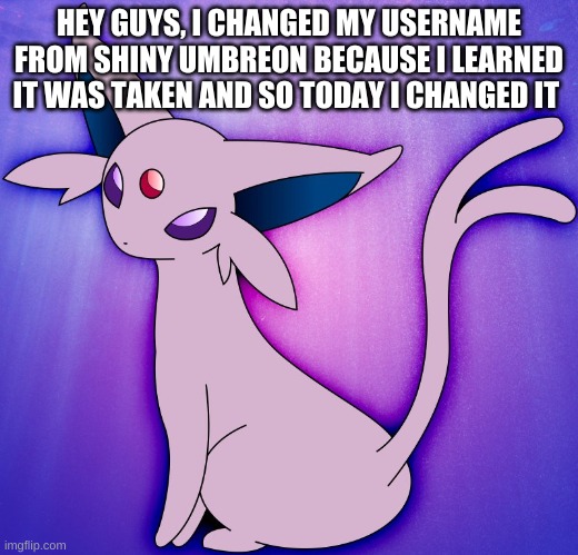 Why I changed my username and I chose espeon for my eeveelution | HEY GUYS, I CHANGED MY USERNAME FROM SHINY UMBREON BECAUSE I LEARNED IT WAS TAKEN AND SO TODAY I CHANGED IT | image tagged in espeon | made w/ Imgflip meme maker