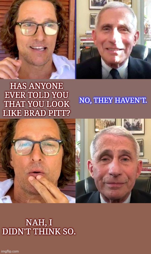 Drain The Swamp | HAS ANYONE EVER TOLD YOU THAT YOU LOOK LIKE BRAD PITT? NO, THEY HAVEN'T. NAH, I DIDN'T THINK SO. | image tagged in fauci,memes,matthew mcconaughey,brad pitt,drain the swamp | made w/ Imgflip meme maker