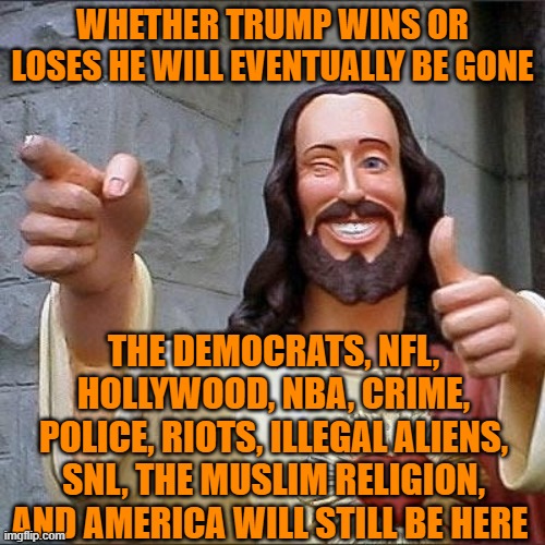 jesus says | WHETHER TRUMP WINS OR LOSES HE WILL EVENTUALLY BE GONE; THE DEMOCRATS, NFL, HOLLYWOOD, NBA, CRIME, POLICE, RIOTS, ILLEGAL ALIENS, SNL, THE MUSLIM RELIGION, AND AMERICA WILL STILL BE HERE | image tagged in jesus says | made w/ Imgflip meme maker