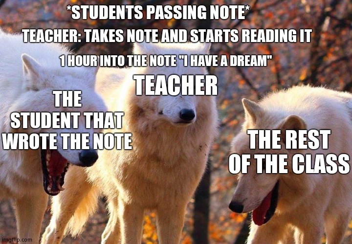 Laughing dogs with pissed dog | *STUDENTS PASSING NOTE*; TEACHER: TAKES NOTE AND STARTS READING IT; 1 HOUR INTO THE NOTE "I HAVE A DREAM"; TEACHER; THE STUDENT THAT WROTE THE NOTE; THE REST OF THE CLASS | image tagged in laughing dogs with pissed dog | made w/ Imgflip meme maker