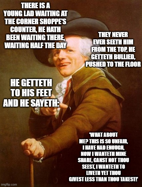 Joseph Ducreux | THERE IS A YOUNG LAD WAITING AT THE CORNER SHOPPE'S COUNTER, HE HATH BEEN WAITING THERE, WAITING HALF THE DAY; THEY NEVER EVER SEETH HIM FROM THE TOP, HE GETTETH BULLIED, PUSHED TO THE FLOOR; HE GETTETH TO HIS FEET AND HE SAYETH:; 'WHAT ABOUT ME? THIS IS SO UNFAIR, I HAVE HAD ENOUGH, NOW I WANTETH MINE SHARE, CANST NOT THOU SEEST, I WANTETH TO LIVETH YET THOU GIVEST LESS THAN THOU TAKEST!' | image tagged in memes,joseph ducreux,archaic rap,old french man,meme,old english rap | made w/ Imgflip meme maker