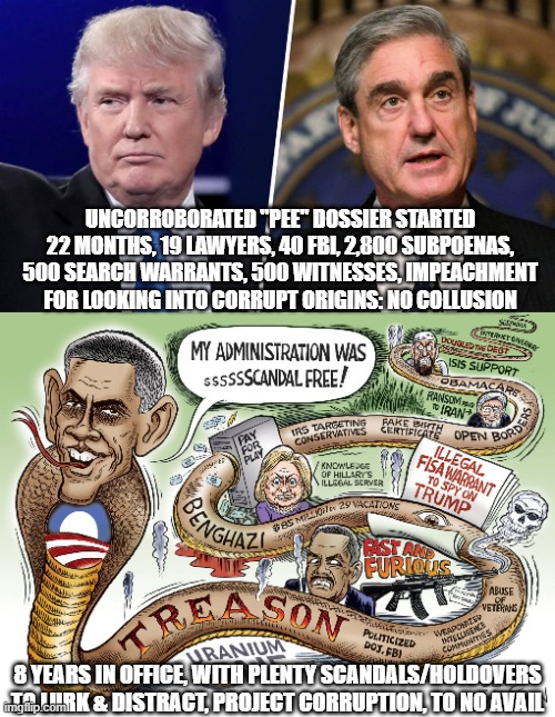 Obama-Biden: Masters of Corruption Projection | UNCORROBORATED "PEE" DOSSIER STARTED 22 MONTHS, 19 LAWYERS, 40 FBI, 2,800 SUBPOENAS, 500 SEARCH WARRANTS, 500 WITNESSES, IMPEACHMENT FOR LOOKING INTO CORRUPT ORIGINS: NO COLLUSION; 8 YEARS IN OFFICE, WITH PLENTY SCANDALS/HOLDOVERS TO LURK & DISTRACT, PROJECT CORRUPTION, TO NO AVAIL | image tagged in trump mueller,obama scandals,biden,2020 election,fbi,news | made w/ Imgflip meme maker