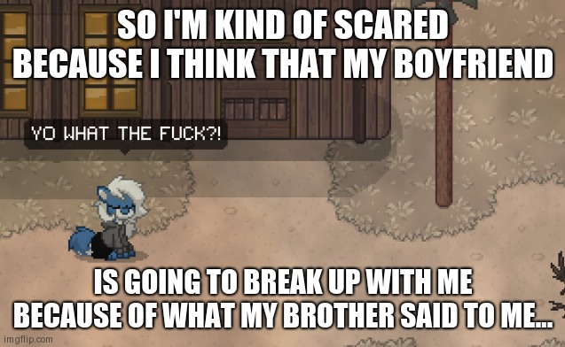 -Scared furry noises- | SO I'M KIND OF SCARED BECAUSE I THINK THAT MY BOYFRIEND; IS GOING TO BREAK UP WITH ME BECAUSE OF WHAT MY BROTHER SAID TO ME... | image tagged in cloudy wtf,help,if he breaks up with me i'm gonna need a lot of ice cream,fred03 | made w/ Imgflip meme maker