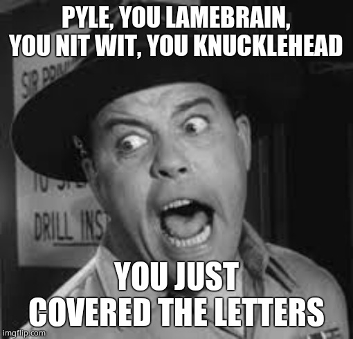 Sgt. Carter Yelling | PYLE, YOU LAMEBRAIN, YOU NIT WIT, YOU KNUCKLEHEAD YOU JUST COVERED THE LETTERS | image tagged in sgt carter yelling | made w/ Imgflip meme maker