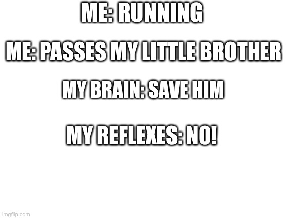 Blank White Template | ME: RUNNING; ME: PASSES MY LITTLE BROTHER; MY BRAIN: SAVE HIM; MY REFLEXES: NO! | image tagged in blank white template | made w/ Imgflip meme maker