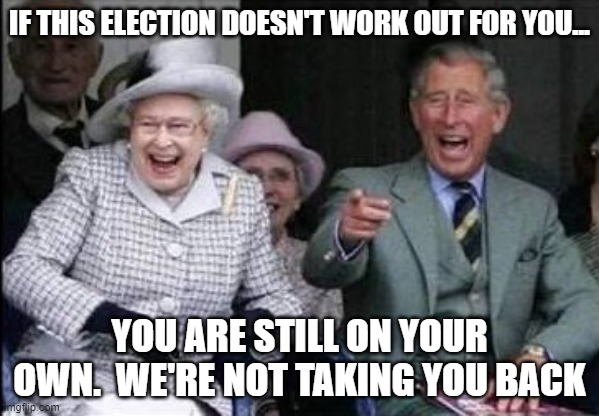 Queen Elizabeth  | IF THIS ELECTION DOESN'T WORK OUT FOR YOU... YOU ARE STILL ON YOUR OWN.  WE'RE NOT TAKING YOU BACK | image tagged in queen elizabeth | made w/ Imgflip meme maker