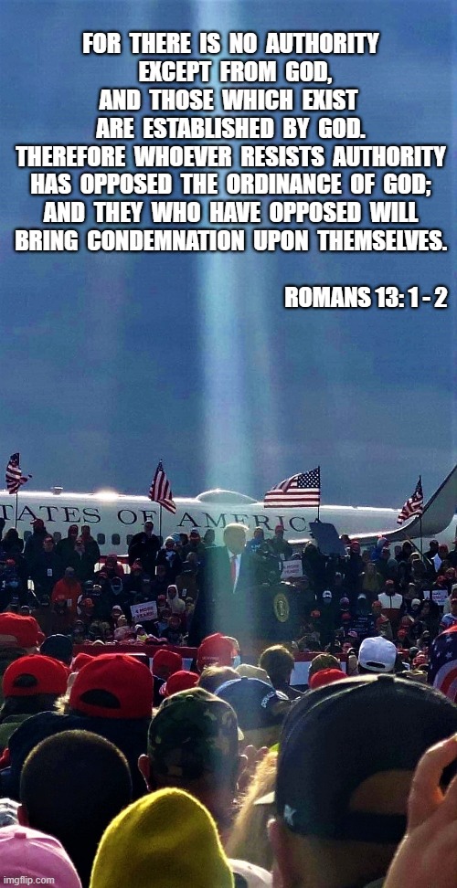 Trump is God's choice | FOR  THERE  IS  NO  AUTHORITY
  EXCEPT  FROM  GOD,

AND  THOSE  WHICH  EXIST 
ARE  ESTABLISHED  BY  GOD.

THEREFORE  WHOEVER  RESISTS  AUTHORITY

HAS  OPPOSED  THE  ORDINANCE  OF  GOD;

AND  THEY  WHO  HAVE  OPPOSED  WILL

BRING  CONDEMNATION  UPON  THEMSELVES.





                                                                           
                                                            ROMANS 13: 1 - 2 | image tagged in political meme,spiritual meme,donald trump,god bless america,romans,authority | made w/ Imgflip meme maker