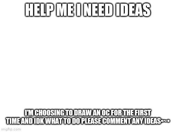 HELP MEH | HELP ME I NEED IDEAS; I'M CHOOSING TO DRAW AN OC FOR THE FIRST TIME AND IDK WHAT TO DO PLEASE COMMENT ANY IDEAS•~• | image tagged in blank white template | made w/ Imgflip meme maker