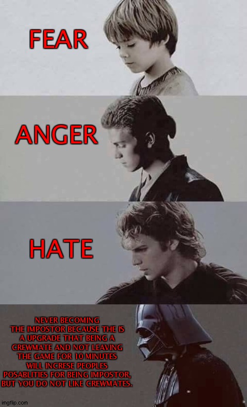 THE FIRST FEAR ANGER HATE MEME! (Among Us) | FEAR; ANGER; HATE; NEVER BECOMING THE IMPOSTOR BECAUSE THE IS A UPGRADE THAT BEING A CREWMATE AND NOT LEAVING THE GAME FOR 10 MINUTES WILL INCRESE PEOPLES POSABLITIES FOR BEING IMPOSTOR, BUT YOU DO NOT LIKE CREWMATES. | image tagged in fear anger hate,among us,impostor,gaming,star wars | made w/ Imgflip meme maker