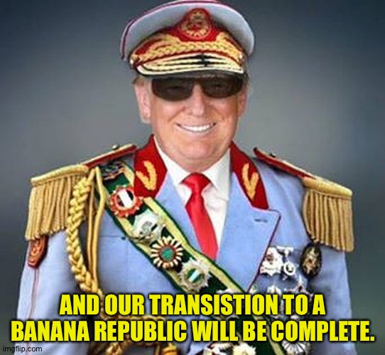 Generalissimo Donald Trump of the Banana Republic | AND OUR TRANSISTION TO A BANANA REPUBLIC WILL BE COMPLETE. | image tagged in generalissimo donald trump of the banana republic | made w/ Imgflip meme maker