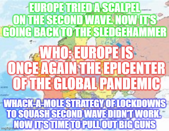 covid shithouse | EUROPE TRIED A SCALPEL ON THE SECOND WAVE. NOW IT'S GOING BACK TO THE SLEDGEHAMMER; WHO: EUROPE IS ONCE AGAIN THE EPICENTER OF THE GLOBAL PANDEMIC; WHACK-A-MOLE STRATEGY OF LOCKDOWNS TO SQUASH SECOND WAVE DIDN'T WORK. 
NOW IT'S TIME TO PULL OUT BIG GUNS | image tagged in europe | made w/ Imgflip meme maker