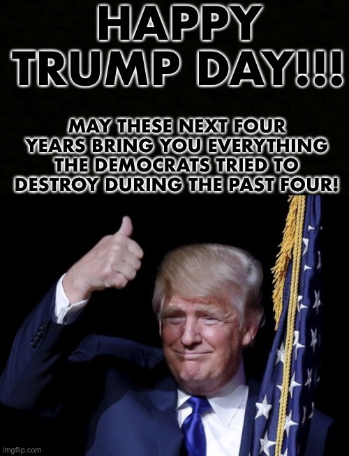 Happy Trump Day! | HAPPY TRUMP DAY!!! MAY THESE NEXT FOUR YEARS BRING YOU EVERYTHING THE DEMOCRATS TRIED TO DESTROY DURING THE PAST FOUR! | image tagged in vote,donald trump,election 2020 | made w/ Imgflip meme maker