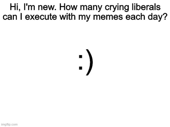 Please tell me, this is important info! | Hi, I'm new. How many crying liberals can I execute with my memes each day? :) | image tagged in blank white template | made w/ Imgflip meme maker