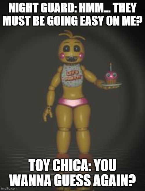 wanna guess again? | NIGHT GUARD: HMM... THEY MUST BE GOING EASY ON ME? TOY CHICA: YOU WANNA GUESS AGAIN? | image tagged in chica from fnaf 2,chica | made w/ Imgflip meme maker