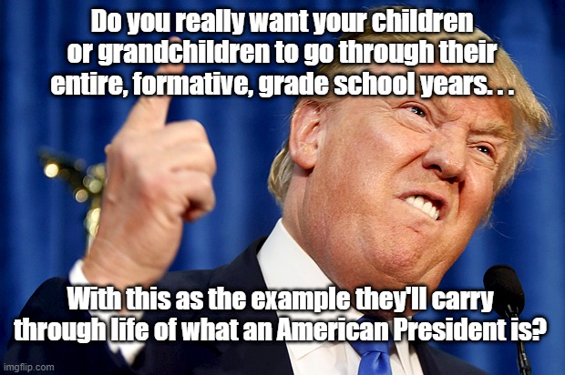 Donald Trump | Do you really want your children or grandchildren to go through their entire, formative, grade school years. . . With this as the example they'll carry through life of what an American President is? | image tagged in donald trump | made w/ Imgflip meme maker