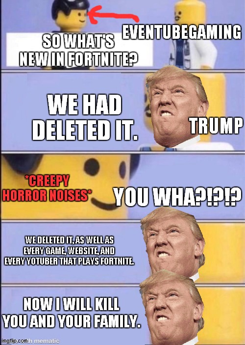 What Trump should do to EvenTubeGaming: | EVENTUBEGAMING; SO WHAT'S NEW IN FORTNITE? WE HAD DELETED IT. TRUMP; *CREEPY HORROR NOISES*; YOU WHA?!?!? WE DELETED IT, AS WELL AS EVERY GAME, WEBSITE, AND EVERY YOTUBER THAT PLAYS FORTNITE. NOW I WILL KILL YOU AND YOUR FAMILY. | image tagged in lego doctor higher quality,eventubegaming,fortnite,delete,trump,lego | made w/ Imgflip meme maker