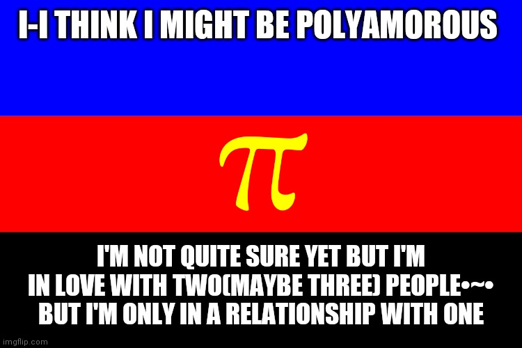 I dont know yet and idk if this is the right flag(I hope it is) | I-I THINK I MIGHT BE POLYAMOROUS; I'M NOT QUITE SURE YET BUT I'M IN LOVE WITH TWO(MAYBE THREE) PEOPLE•~• BUT I'M ONLY IN A RELATIONSHIP WITH ONE | made w/ Imgflip meme maker