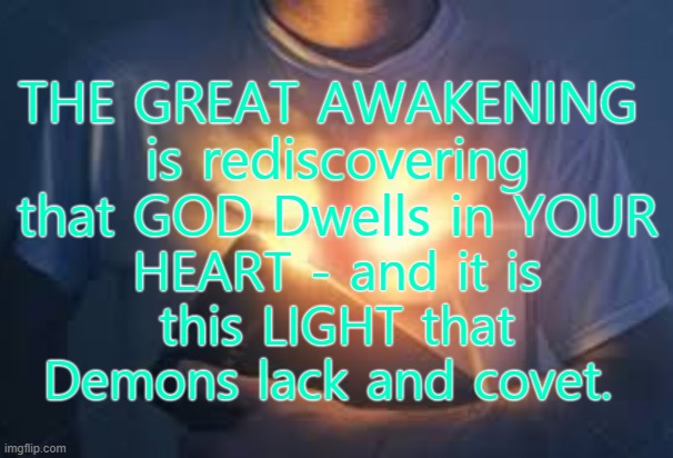 The Great Awakening is You | THE GREAT AWAKENING 
is rediscovering that GOD Dwells in YOUR; HEART - and it is this LIGHT that Demons lack and covet. | image tagged in the great awakening,god,in your heart,trump,wwg1wga | made w/ Imgflip meme maker