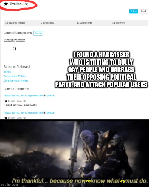 Perhaps we shall do something. Repost this image to any and all streams | I FOUND A HARRASSER WHO IS TRYING TO BULLY GAY PEOPLE AND HARRASS THEIR OPPOSING POLITICAL PARTY, AND ATTACK POPULAR USERS; we; we | made w/ Imgflip meme maker