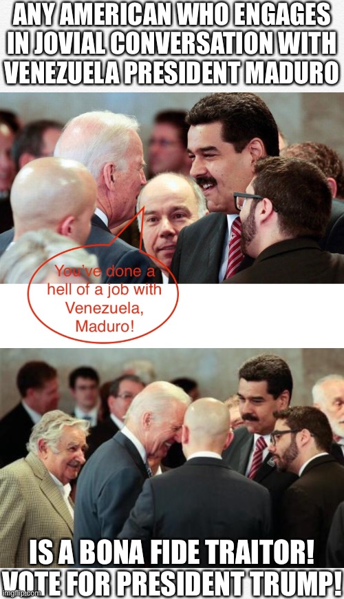 Joe Biden, a leftist and bona fide traitor! | ANY AMERICAN WHO ENGAGES
IN JOVIAL CONVERSATION WITH
VENEZUELA PRESIDENT MADURO; IS A BONA FIDE TRAITOR!
VOTE FOR PRESIDENT TRUMP! | image tagged in joe biden,biden,creepy joe biden,democrat party,government corruption,election 2020 | made w/ Imgflip meme maker