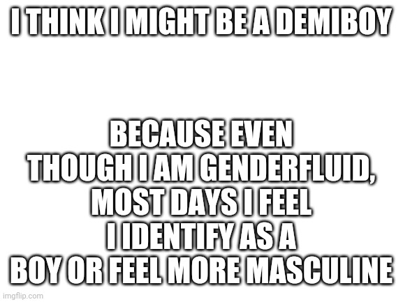 If someone could help out that'd be nice | BECAUSE EVEN THOUGH I AM GENDERFLUID, MOST DAYS I FEEL I IDENTIFY AS A BOY OR FEEL MORE MASCULINE; I THINK I MIGHT BE A DEMIBOY | image tagged in blank white template,demiboy,questioning,help | made w/ Imgflip meme maker