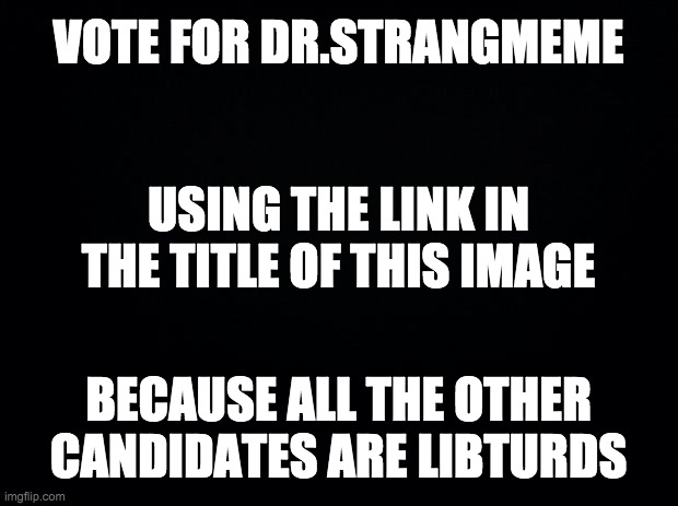 https://www.strawpoll.me/21201934 | VOTE FOR DR.STRANGMEME; USING THE LINK IN THE TITLE OF THIS IMAGE; BECAUSE ALL THE OTHER CANDIDATES ARE LIBTURDS | image tagged in black background,memes,politics | made w/ Imgflip meme maker