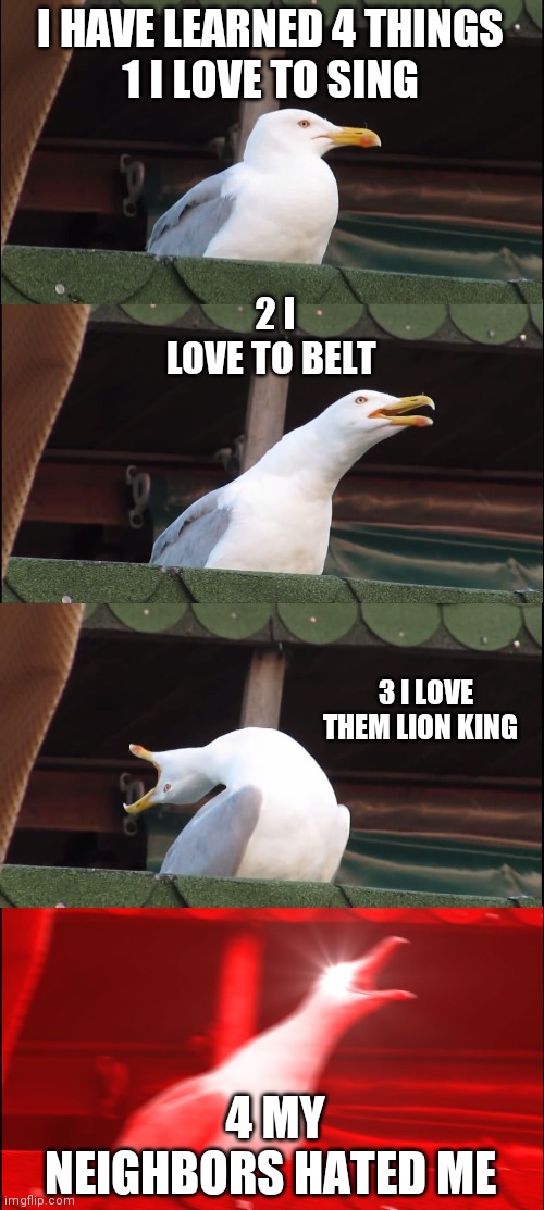 Inhaling Seagull Meme | I HAVE LEARNED 4 THINGS
1 I LOVE TO SING; 2 I LOVE TO BELT; 3 I LOVE THEM LION KING; 4 MY NEIGHBORS HATED ME | image tagged in memes,inhaling seagull | made w/ Imgflip meme maker