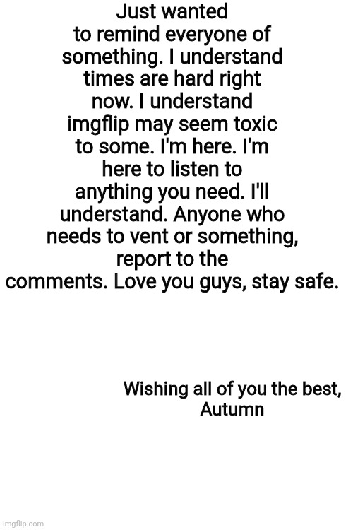 Blank White Template | Just wanted to remind everyone of something. I understand times are hard right now. I understand imgflip may seem toxic to some. I'm here. I'm here to listen to anything you need. I'll understand. Anyone who needs to vent or something, report to the comments. Love you guys, stay safe. Wishing all of you the best,
Autumn | image tagged in blank white template | made w/ Imgflip meme maker