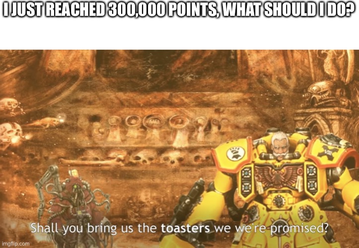 Toaster 2 | I JUST REACHED 300,000 POINTS, WHAT SHOULD I DO? | image tagged in toaster 2 | made w/ Imgflip meme maker