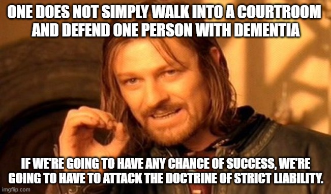 Strict Liability | ONE DOES NOT SIMPLY WALK INTO A COURTROOM 
AND DEFEND ONE PERSON WITH DEMENTIA; IF WE'RE GOING TO HAVE ANY CHANCE OF SUCCESS, WE'RE GOING TO HAVE TO ATTACK THE DOCTRINE OF STRICT LIABILITY. | image tagged in memes,one does not simply | made w/ Imgflip meme maker