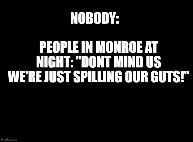 street fighting be like | NOBODY:; PEOPLE IN MONROE AT NIGHT: "DONT MIND US WE'RE JUST SPILLING OUR GUTS!" | image tagged in blank black | made w/ Imgflip meme maker