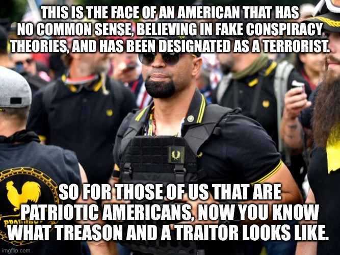 proud boy | THIS IS THE FACE OF AN AMERICAN THAT HAS NO COMMON SENSE, BELIEVING IN FAKE CONSPIRACY THEORIES, AND HAS BEEN DESIGNATED AS A TERRORIST. SO FOR THOSE OF US THAT ARE PATRIOTIC AMERICANS, NOW YOU KNOW WHAT TREASON AND A TRAITOR LOOKS LIKE. | image tagged in proud boy | made w/ Imgflip meme maker