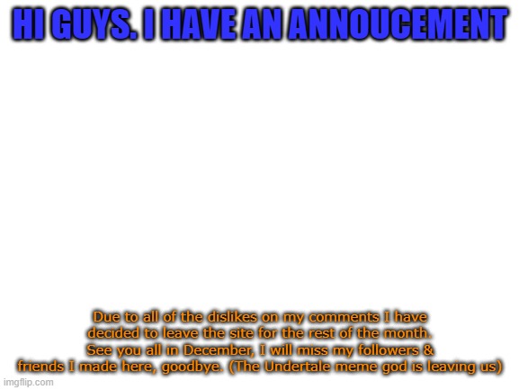 Announcement for you guys | HI GUYS. I HAVE AN ANNOUCEMENT; Due to all of the dislikes on my comments I have decided to leave the site for the rest of the month. See you all in December, I will miss my followers & friends I made here, goodbye. (The Undertale meme god is leaving us) | image tagged in blank white template,sad,upset | made w/ Imgflip meme maker