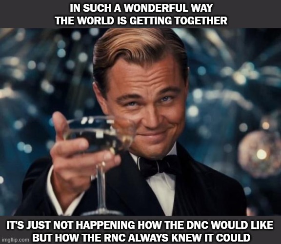 Trump | IN SUCH A WONDERFUL WAY THE WORLD IS GETTING TOGETHER; IT'S JUST NOT HAPPENING HOW THE DNC WOULD LIKE 
BUT HOW THE RNC ALWAYS KNEW IT COULD | image tagged in leonardo dicaprio cheers,trump | made w/ Imgflip meme maker