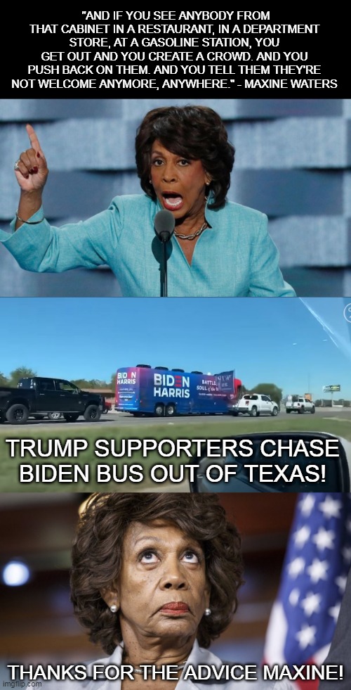 "AND IF YOU SEE ANYBODY FROM THAT CABINET IN A RESTAURANT, IN A DEPARTMENT STORE, AT A GASOLINE STATION, YOU GET OUT AND YOU CREATE A CROWD. AND YOU PUSH BACK ON THEM. AND YOU TELL THEM THEY'RE NOT WELCOME ANYMORE, ANYWHERE." - MAXINE WATERS; TRUMP SUPPORTERS CHASE BIDEN BUS OUT OF TEXAS! THANKS FOR THE ADVICE MAXINE! | image tagged in memes,maxine waters,election 2020,joe biden,donald trump,kamala harris | made w/ Imgflip meme maker